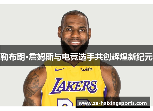 勒布朗·詹姆斯与电竞选手共创辉煌新纪元 勒布朗·詹姆斯与电竞选手共创辉煌新纪元